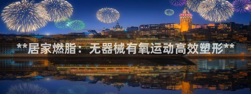 尊龙凯时一人生就是博登入：**居家燃脂：无器械有氧运