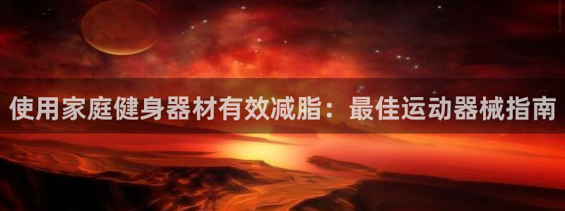 尊龙凯时官方网站：使用家庭健身器材有效减脂：最佳运动