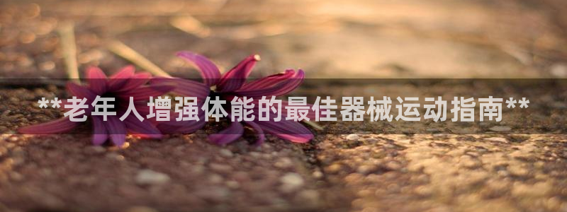 尊龙官网网站：**老年人增强体能的最佳器械运动指南*