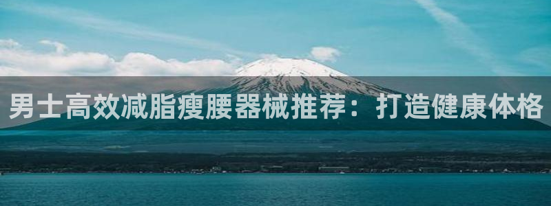 尊龙旗舰厅app：男士高效减脂瘦腰器械推荐：打造健康