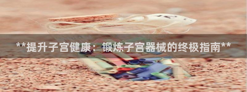 尊龙凯时登录：**提升子宫健康：锻炼子宫器械的终极指