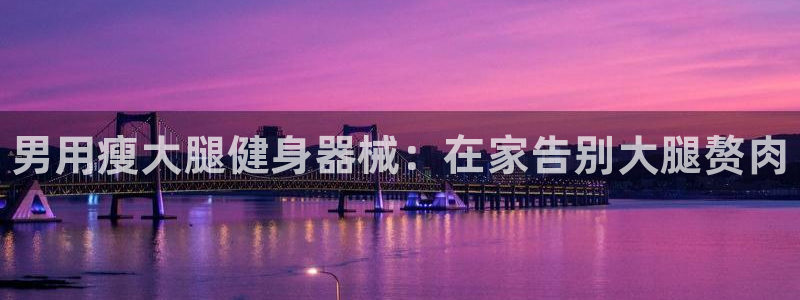 尊龙人生就是一博!：男用瘦大腿健身器械：在家告别大腿赘肉